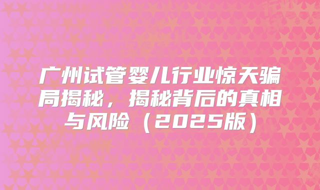 广州试管婴儿行业惊天骗局揭秘，揭秘背后的真相与风险（2025版）