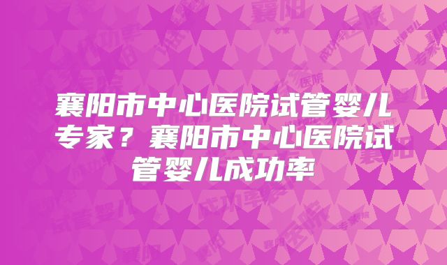 襄阳市中心医院试管婴儿专家？襄阳市中心医院试管婴儿成功率