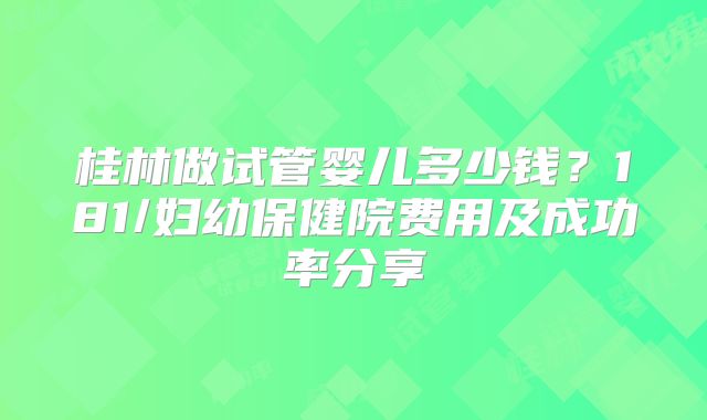 桂林做试管婴儿多少钱?181/妇幼保健院费用及成功率分享