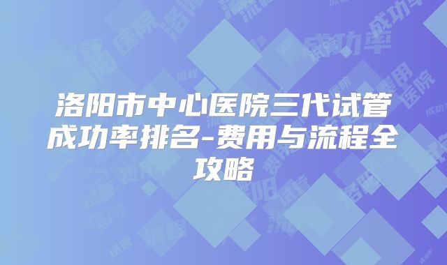 洛阳市中心医院三代试管成功率排名-费用与流程全攻略