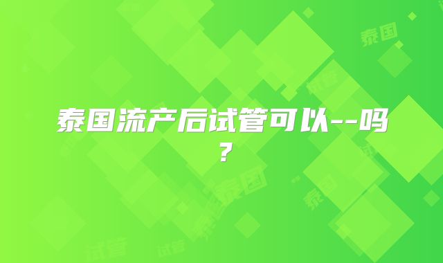 泰国流产后试管可以--吗?