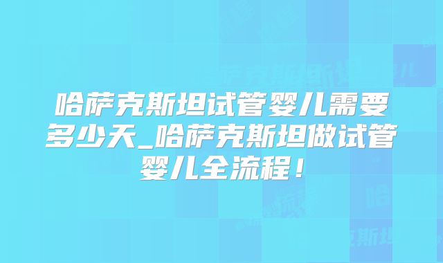 哈萨克斯坦试管婴儿需要多少天_哈萨克斯坦做试管婴儿全流程！