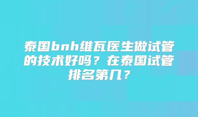 泰国bnh维瓦医生做试管的技术好吗?在泰国试管排名第几?