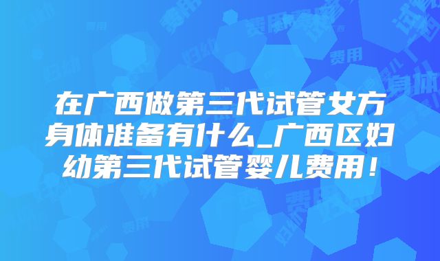 在广西做第三代试管女方身体准备有什么_广西区妇幼第三代试管婴儿费用！