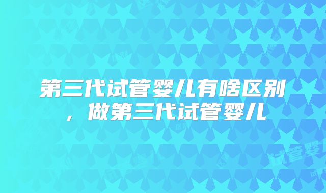 第三代试管婴儿有啥区别,做第三代试管婴儿