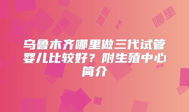 乌鲁木齐哪里做三代试管婴儿比较好?附生殖中心简介