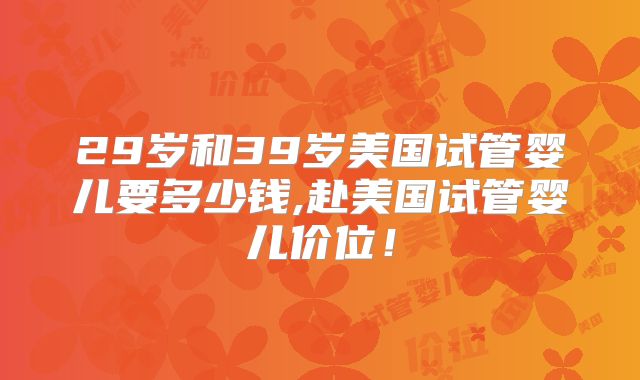 29岁和39岁美国试管婴儿要多少钱,赴美国试管婴儿价位!