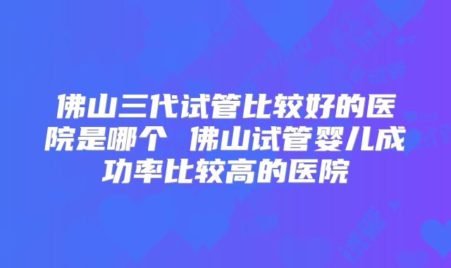 佛山三代试管比较好的医院是哪个 佛山试管婴儿成功率比较高的医院