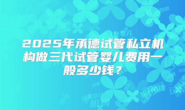 2025年承德试管私立机构做三代试管婴儿费用一般多少钱？