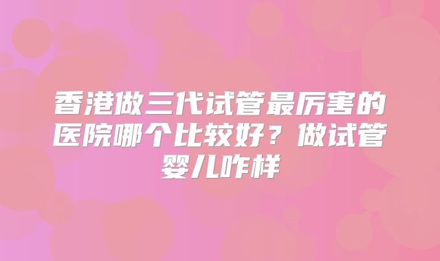 香港做三代试管最厉害的医院哪个比较好？做试管婴儿咋样