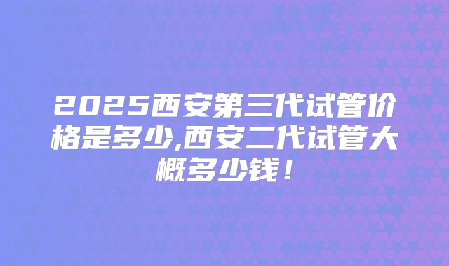 2025西安第三代试管价格是多少,西安二代试管大概多少钱!