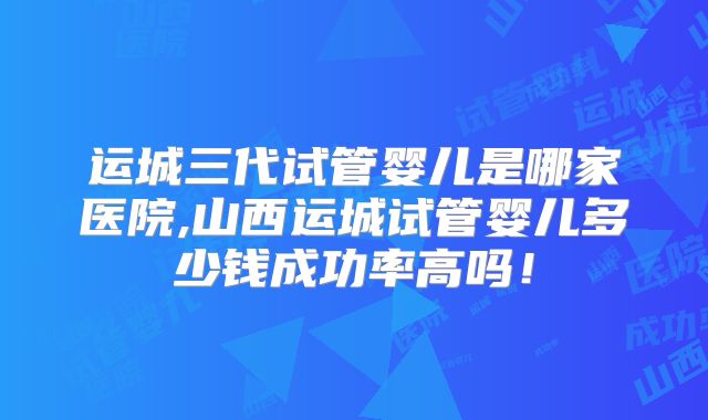 运城三代试管婴儿是哪家医院,山西运城试管婴儿多少钱成功率高吗!