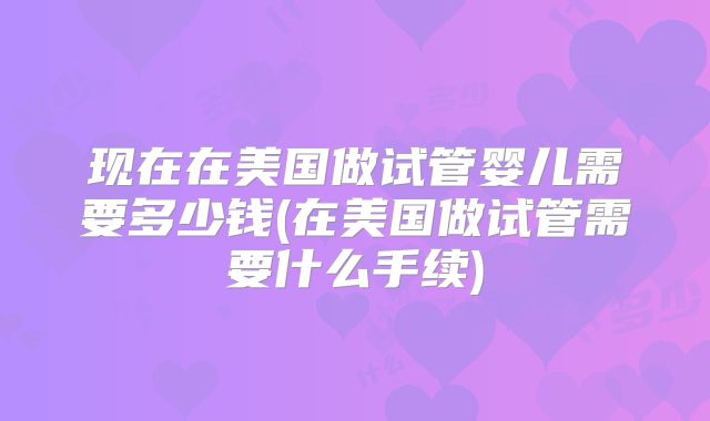 现在在美国做试管婴儿需要多少钱(在美国做试管需要什么手续)