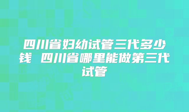 四川省妇幼试管三代多少钱 四川省哪里能做第三代试管