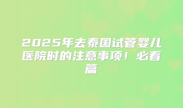2025年去泰国试管婴儿医院时的注意事项!必看篇