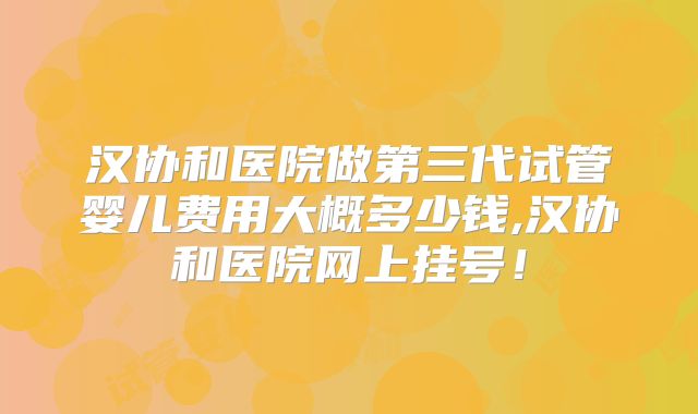 汉协和医院做第三代试管婴儿费用大概多少钱,汉协和医院网上挂号!
