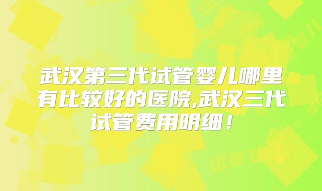 武汉第三代试管婴儿哪里有比较好的医院,武汉三代试管费用明细!