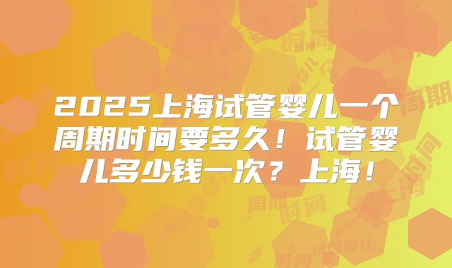 2025上海试管婴儿一个周期时间要多久!试管婴儿多少钱一次?上海!