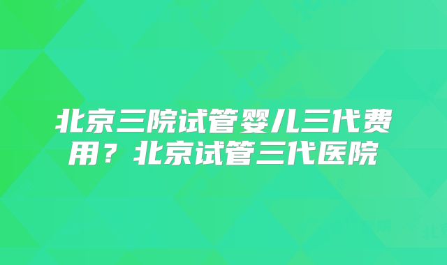 北京三院试管婴儿三代费用?北京试管三代医院