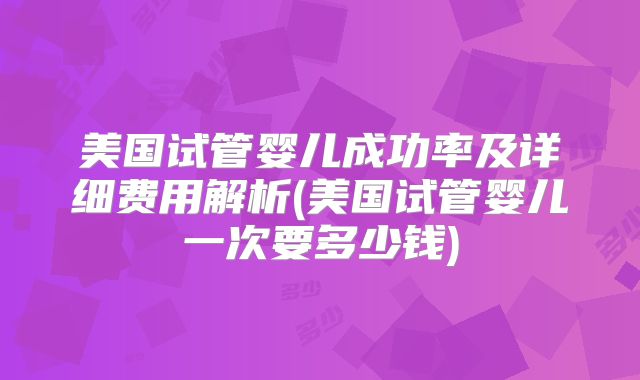 美国试管婴儿成功率及详细费用解析(美国试管婴儿一次要多少钱)