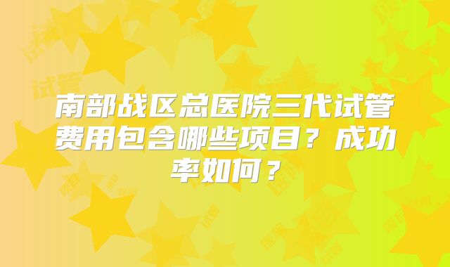 南部战区总医院三代试管费用包含哪些项目?成功率如何?