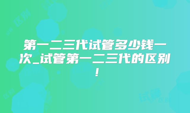 第一二三代试管多少钱一次_试管第一二三代的区别！