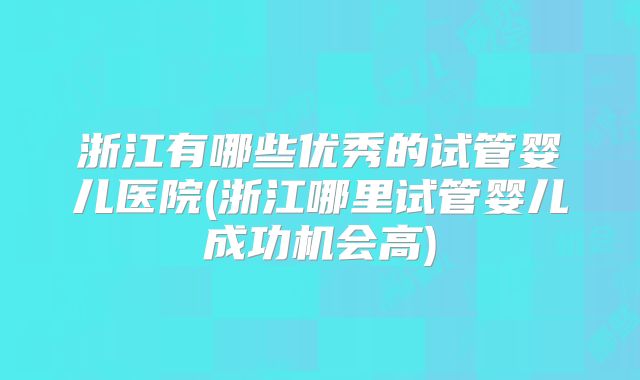 浙江有哪些优秀的试管婴儿医院(浙江哪里试管婴儿成功机会高)