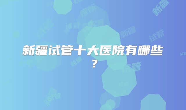 新疆试管十大医院有哪些？