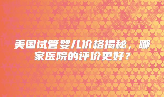 美国试管婴儿价格揭秘,哪家医院的评价更好?