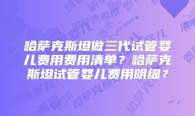 哈萨克斯坦做三代试管婴儿费用费用清单?哈萨克斯坦试管婴儿费用明细?