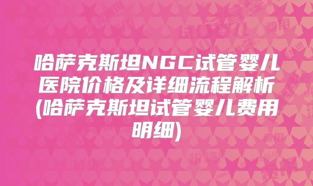 哈萨克斯坦NGC试管婴儿医院价格及详细流程解析(哈萨克斯坦试管婴儿费用明细)
