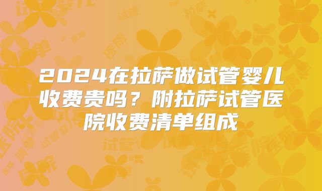 2024在拉萨做试管婴儿收费贵吗？附拉萨试管医院收费清单组成