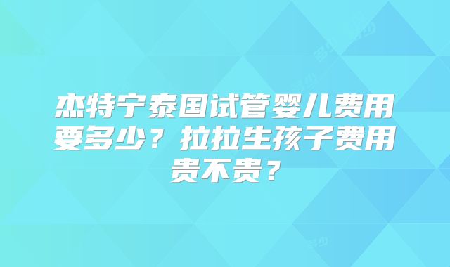 杰特宁泰国试管婴儿费用要多少?拉拉生孩子费用贵不贵?
