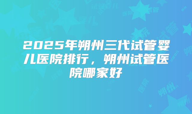 2025年朔州三代试管婴儿医院排行,朔州试管医院哪家好