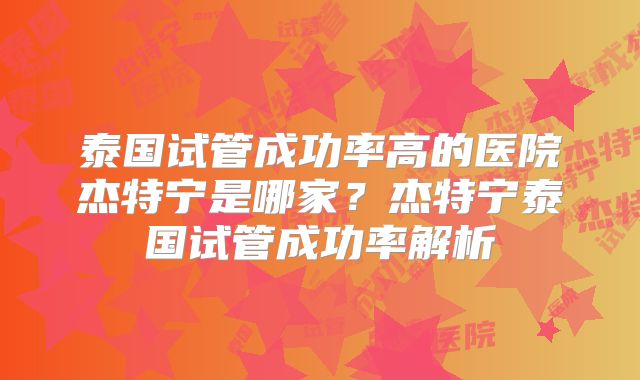 泰国试管成功率高的医院杰特宁是哪家？杰特宁泰国试管成功率解析