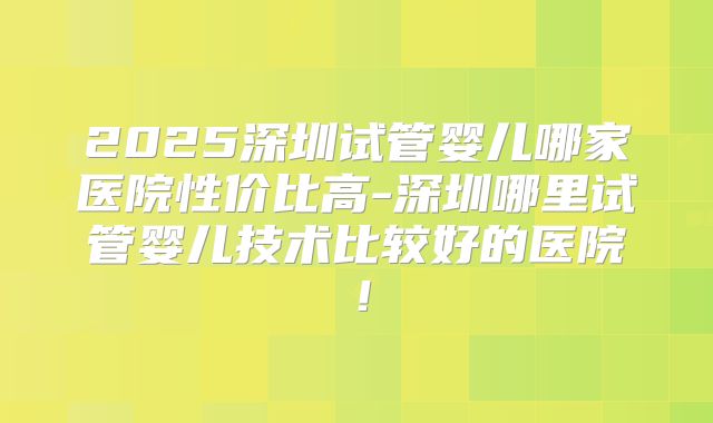 2025深圳试管婴儿哪家医院性价比高-深圳哪里试管婴儿技术比较好的医院!
