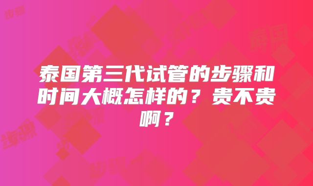 泰国第三代试管的步骤和时间大概怎样的?贵不贵啊?