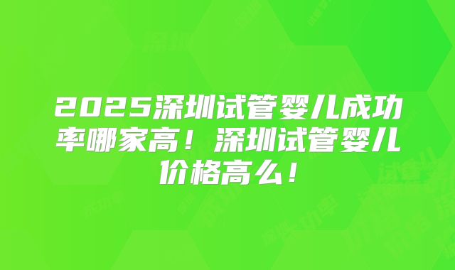 2025深圳试管婴儿成功率哪家高!深圳试管婴儿价格高么!