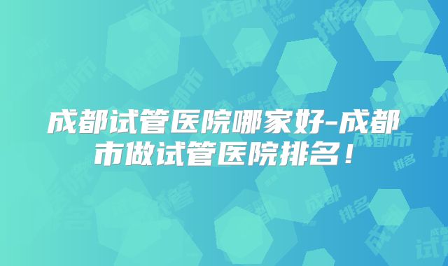 成都试管医院哪家好-成都市做试管医院排名!