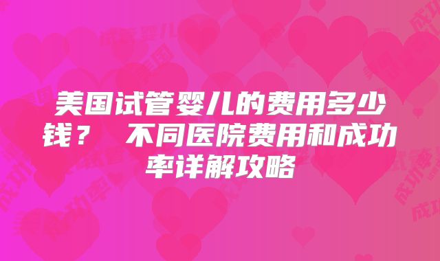美国试管婴儿的费用多少钱? 不同医院费用和成功率详解攻略