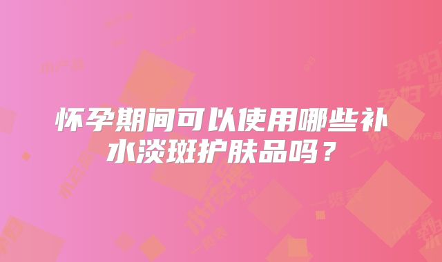 怀孕期间可以使用哪些补水淡斑护肤品吗?
