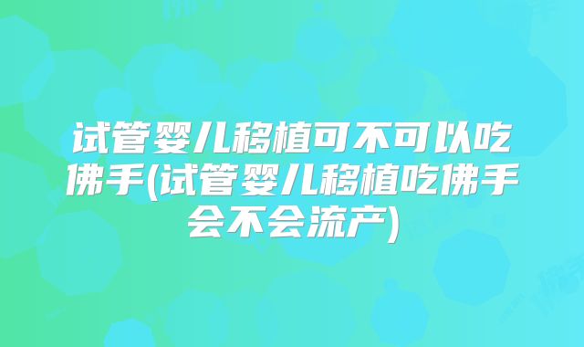 试管婴儿移植可不可以吃佛手(试管婴儿移植吃佛手会不会流产)