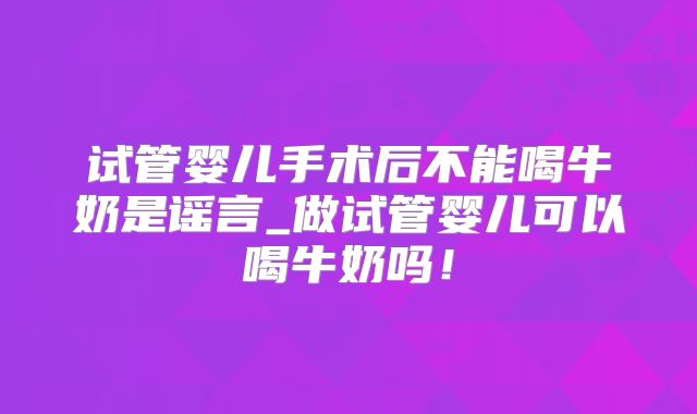 试管婴儿手术后不能喝牛奶是谣言_做试管婴儿可以喝牛奶吗！