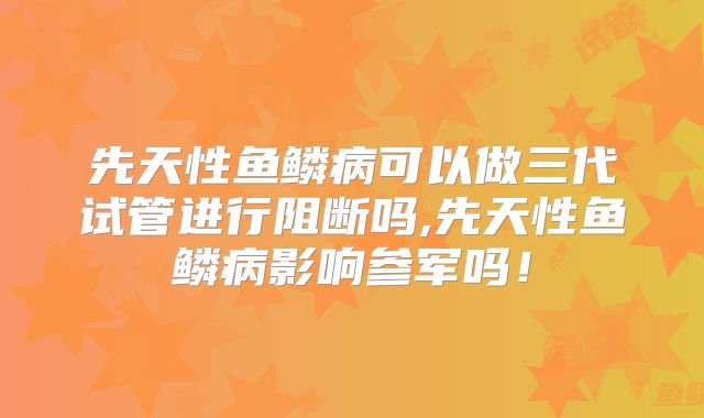 先天性鱼鳞病可以做三代试管进行阻断吗,先天性鱼鳞病影响参军吗!