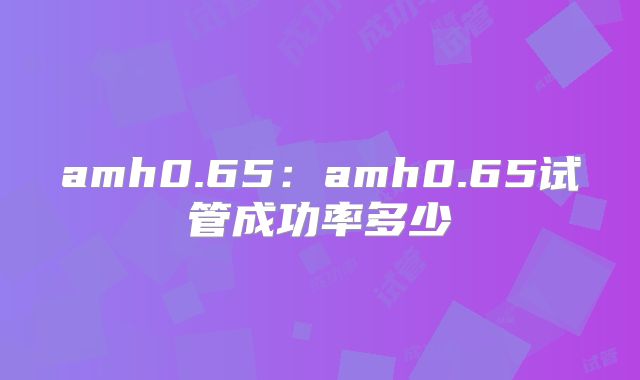 amh0.65：amh0.65试管成功率多少