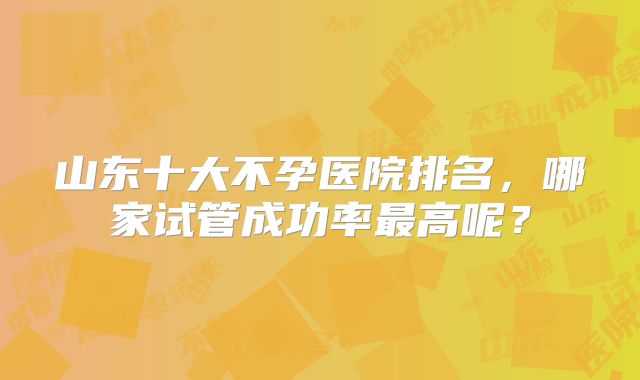 山东十大不孕医院排名,哪家试管成功率最高呢?