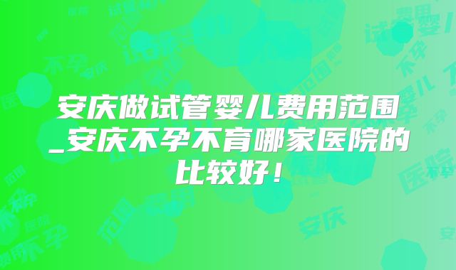 安庆做试管婴儿费用范围_安庆不孕不育哪家医院的比较好!