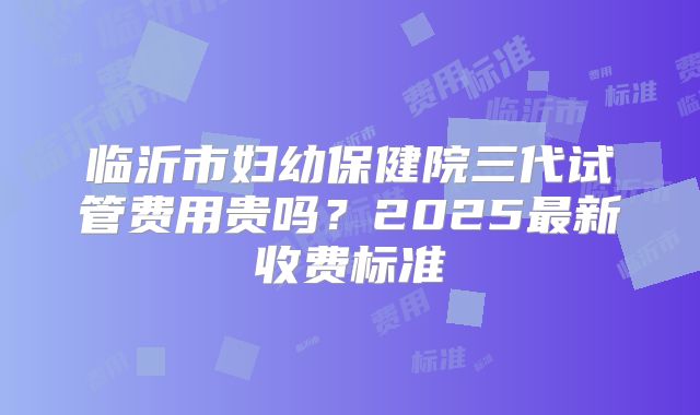 临沂市妇幼保健院三代试管费用贵吗?2025最新收费标准