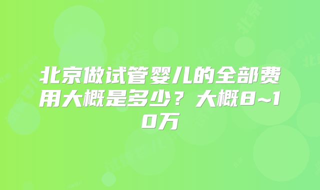 北京做试管婴儿的全部费用大概是多少?大概8~10万