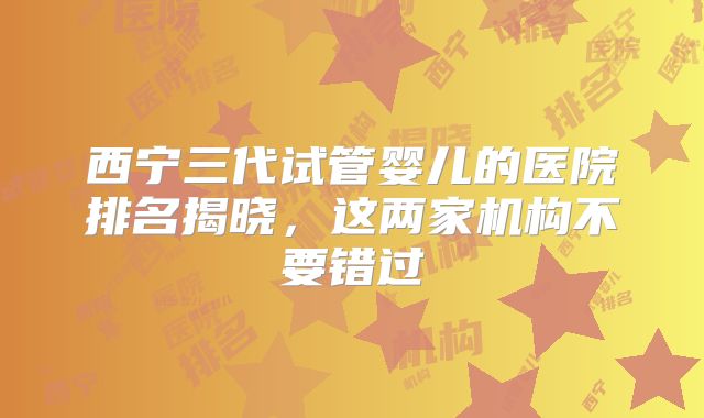 西宁三代试管婴儿的医院排名揭晓，这两家机构不要错过